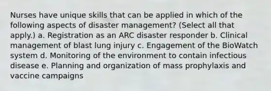 Nurses have unique skills that can be applied in which of the following aspects of disaster management? (Select all that apply.) a. Registration as an ARC disaster responder b. Clinical management of blast lung injury c. Engagement of the BioWatch system d. Monitoring of the environment to contain infectious disease e. Planning and organization of mass prophylaxis and vaccine campaigns