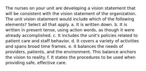 The nurses on your unit are developing a vision statement that will be consistent with the vision statement of the organization. The unit vision statement would include which of the following elements? Select all that apply. a. It is written down. b. It is written in present tense, using action words, as though it were already accomplished. c. It includes the unit's policies related to patient care and staff behavior. d. It covers a variety of activities and spans broad time frames. e. It balances the needs of providers, patients, and the environment. This balance anchors the vision to reality. f. It states the procedures to be used when providing safe, effective care.