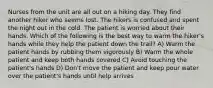 Nurses from the unit are all out on a hiking day. They find another hiker who seems lost. The hikers is confused and spent the night out in the cold. The patient is worried about their hands. Which of the following is the best way to warm the hiker's hands while they help the patient down the trail? A) Warm the patient hands by rubbing them vigorously B) Warm the whole patient and keep both hands covered C) Avoid touching the patient's hands D) Don't move the patient and keep pour water over the patient's hands until help arrives