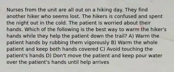 Nurses from the unit are all out on a hiking day. They find another hiker who seems lost. The hikers is confused and spent the night out in the cold. The patient is worried about their hands. Which of the following is the best way to warm the hiker's hands while they help the patient down the trail? A) Warm the patient hands by rubbing them vigorously B) Warm the whole patient and keep both hands covered C) Avoid touching the patient's hands D) Don't move the patient and keep pour water over the patient's hands until help arrives