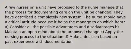 A few nurses on a unit have proposed to the nurse manage that the process for documenting care on the unit be changed. They have described a completely new system. The nurse should have a critical attitude because it helps the manage to do which item? a) Consider all the possible advantages and disadvantages b) Maintain an open mind about the proposed change c) Apply the nursing process to the situation d) Make a decision based on past experience with documentation