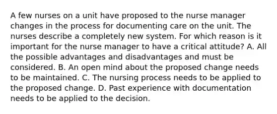 A few nurses on a unit have proposed to the nurse manager changes in the process for documenting care on the unit. The nurses describe a completely new system. For which reason is it important for the nurse manager to have a critical attitude? A. All the possible advantages and disadvantages and must be considered. B. An open mind about the proposed change needs to be maintained. C. The nursing process needs to be applied to the proposed change. D. Past experience with documentation needs to be applied to the decision.