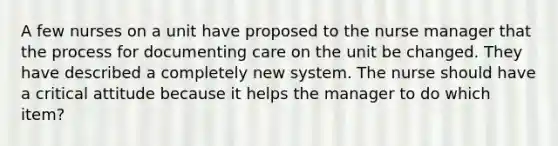 A few nurses on a unit have proposed to the nurse manager that the process for documenting care on the unit be changed. They have described a completely new system. The nurse should have a critical attitude because it helps the manager to do which item?