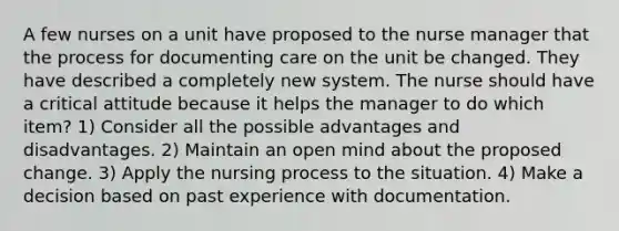 A few nurses on a unit have proposed to the nurse manager that the process for documenting care on the unit be changed. They have described a completely new system. The nurse should have a critical attitude because it helps the manager to do which item? 1) Consider all the possible advantages and disadvantages. 2) Maintain an open mind about the proposed change. 3) Apply the nursing process to the situation. 4) Make a decision based on past experience with documentation.