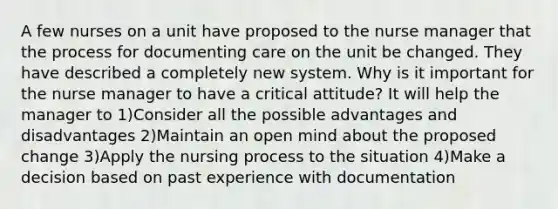 A few nurses on a unit have proposed to the nurse manager that the process for documenting care on the unit be changed. They have described a completely new system. Why is it important for the nurse manager to have a critical attitude? It will help the manager to 1)Consider all the possible advantages and disadvantages 2)Maintain an open mind about the proposed change 3)Apply the nursing process to the situation 4)Make a decision based on past experience with documentation