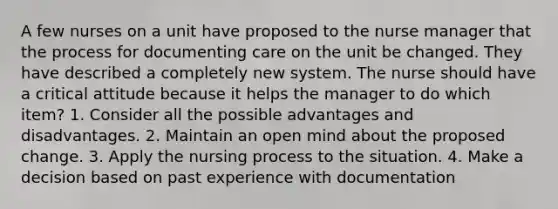 A few nurses on a unit have proposed to the nurse manager that the process for documenting care on the unit be changed. They have described a completely new system. The nurse should have a critical attitude because it helps the manager to do which item? 1. Consider all the possible advantages and disadvantages. 2. Maintain an open mind about the proposed change. 3. Apply the nursing process to the situation. 4. Make a decision based on past experience with documentation