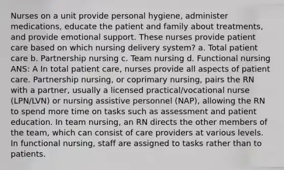 Nurses on a unit provide personal hygiene, administer medications, educate the patient and family about treatments, and provide emotional support. These nurses provide patient care based on which nursing delivery system? a. Total patient care b. Partnership nursing c. Team nursing d. Functional nursing ANS: A In total patient care, nurses provide all aspects of patient care. Partnership nursing, or coprimary nursing, pairs the RN with a partner, usually a licensed practical/vocational nurse (LPN/LVN) or nursing assistive personnel (NAP), allowing the RN to spend more time on tasks such as assessment and patient education. In team nursing, an RN directs the other members of the team, which can consist of care providers at various levels. In functional nursing, staff are assigned to tasks rather than to patients.