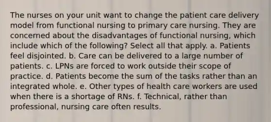 The nurses on your unit want to change the patient care delivery model from functional nursing to primary care nursing. They are concerned about the disadvantages of functional nursing, which include which of the following? Select all that apply. a. Patients feel disjointed. b. Care can be delivered to a large number of patients. c. LPNs are forced to work outside their scope of practice. d. Patients become the sum of the tasks rather than an integrated whole. e. Other types of health care workers are used when there is a shortage of RNs. f. Technical, rather than professional, nursing care often results.