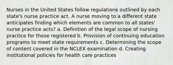 Nurses in the United States follow regulations outlined by each state's nurse practice act. A nurse moving to a different state anticipates finding which elements are common to all states' nurse practice acts? a. Definition of the legal scope of nursing practice for those registered b. Provision of continuing education programs to meet state requirements c. Determining the scope of content covered in the NCLEX examination d. Creating institutional policies for health care practices