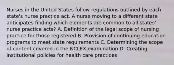 Nurses in the United States follow regulations outlined by each state's nurse practice act. A nurse moving to a different state anticipates finding which elements are common to all states' nurse practice acts? A. Definition of the legal scope of nursing practice for those registered B. Provision of continuing education programs to meet state requirements C. Determining the scope of content covered in the NCLEX examination D. Creating institutional policies for health care practices