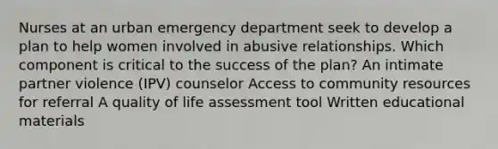 Nurses at an urban emergency department seek to develop a plan to help women involved in abusive relationships. Which component is critical to the success of the plan? An intimate partner violence (IPV) counselor Access to community resources for referral A quality of life assessment tool Written educational materials