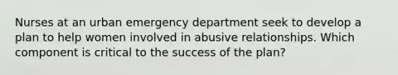 Nurses at an urban emergency department seek to develop a plan to help women involved in abusive relationships. Which component is critical to the success of the plan?