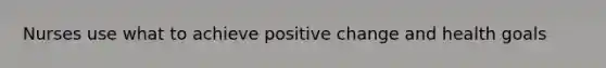 Nurses use what to achieve positive change and health goals