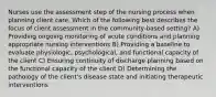 Nurses use the assessment step of the nursing process when planning client care. Which of the following best describes the focus of client assessment in the community-based setting? A) Providing ongoing monitoring of acute conditions and planning appropriate nursing interventions B) Providing a baseline to evaluate physiologic, psychological, and functional capacity of the client C) Ensuring continuity of discharge planning based on the functional capacity of the client D) Determining the pathology of the client's disease state and initiating therapeutic interventions