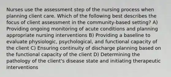 Nurses use the assessment step of the nursing process when planning client care. Which of the following best describes the focus of client assessment in the community-based setting? A) Providing ongoing monitoring of acute conditions and planning appropriate nursing interventions B) Providing a baseline to evaluate physiologic, psychological, and functional capacity of the client C) Ensuring continuity of discharge planning based on the functional capacity of the client D) Determining the pathology of the client's disease state and initiating therapeutic interventions