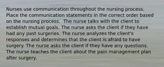 Nurses use communication throughout the nursing process. Place the communication statements in the correct order based on the nursing process. ​ The nurse talks with the client to establish mutual goals.​ The nurse asks the client if they have had any past surgeries. The nurse analyzes the client's responses and determines that the client is afraid to have surgery.​ ​The nurse asks the client if they have any questions. ​ The nurse teaches the client about the pain management plan after surgery.​