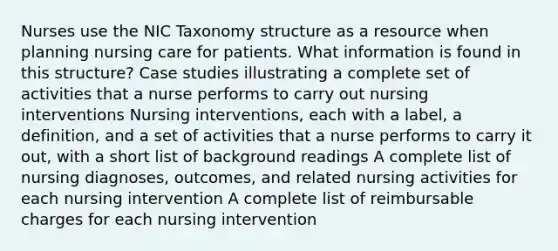 Nurses use the NIC Taxonomy structure as a resource when planning nursing care for patients. What information is found in this structure? Case studies illustrating a complete set of activities that a nurse performs to carry out nursing interventions Nursing interventions, each with a label, a definition, and a set of activities that a nurse performs to carry it out, with a short list of background readings A complete list of nursing diagnoses, outcomes, and related nursing activities for each nursing intervention A complete list of reimbursable charges for each nursing intervention