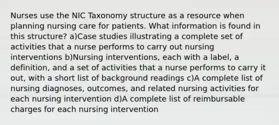 Nurses use the NIC Taxonomy structure as a resource when planning nursing care for patients. What information is found in this structure? a)Case studies illustrating a complete set of activities that a nurse performs to carry out nursing interventions b)Nursing interventions, each with a label, a definition, and a set of activities that a nurse performs to carry it out, with a short list of background readings c)A complete list of nursing diagnoses, outcomes, and related nursing activities for each nursing intervention d)A complete list of reimbursable charges for each nursing intervention