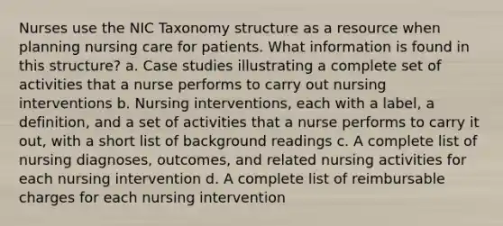 Nurses use the NIC Taxonomy structure as a resource when planning nursing care for patients. What information is found in this structure? a. Case studies illustrating a complete set of activities that a nurse performs to carry out nursing interventions b. Nursing interventions, each with a label, a definition, and a set of activities that a nurse performs to carry it out, with a short list of background readings c. A complete list of nursing diagnoses, outcomes, and related nursing activities for each nursing intervention d. A complete list of reimbursable charges for each nursing intervention