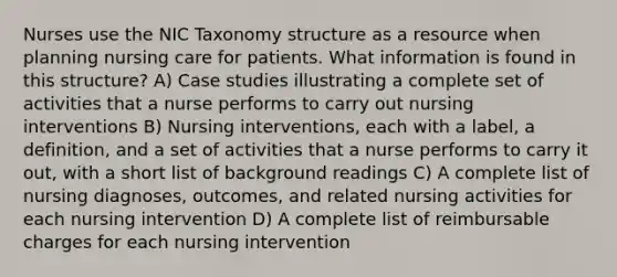 Nurses use the NIC Taxonomy structure as a resource when planning nursing care for patients. What information is found in this structure? A) Case studies illustrating a complete set of activities that a nurse performs to carry out nursing interventions B) Nursing interventions, each with a label, a definition, and a set of activities that a nurse performs to carry it out, with a short list of background readings C) A complete list of nursing diagnoses, outcomes, and related nursing activities for each nursing intervention D) A complete list of reimbursable charges for each nursing intervention