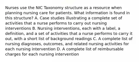 Nurses use the NIC Taxonomy structure as a resource when planning nursing care for patients. What information is found in this structure? A. Case studies illustrating a complete set of activities that a nurse performs to carry out nursing interventions B. Nursing interventions, each with a label, a definition, and a set of activities that a nurse performs to carry it out, with a short list of background readings C. A complete list of nursing diagnoses, outcomes, and related nursing activities for each nursing intervention D. A complete list of reimbursable charges for each nursing intervention