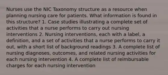 Nurses use the NIC Taxonomy structure as a resource when planning nursing care for patients. What information is found in this structure? 1. Case studies illustrating a complete set of activities that a nurse performs to carry out nursing interventions 2. Nursing interventions, each with a label, a definition, and a set of activities that a nurse performs to carry it out, with a short list of background readings 3. A complete list of nursing diagnoses, outcomes, and related nursing activities for each nursing intervention 4. A complete list of reimbursable charges for each nursing intervention