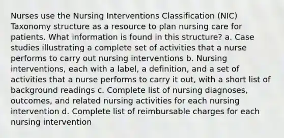 Nurses use the Nursing Interventions Classification (NIC) Taxonomy structure as a resource to plan nursing care for patients. What information is found in this structure? a. Case studies illustrating a complete set of activities that a nurse performs to carry out nursing interventions b. Nursing interventions, each with a label, a definition, and a set of activities that a nurse performs to carry it out, with a short list of background readings c. Complete list of nursing diagnoses, outcomes, and related nursing activities for each nursing intervention d. Complete list of reimbursable charges for each nursing intervention