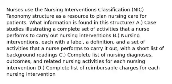 Nurses use the Nursing Interventions Classification (NIC) Taxonomy structure as a resource to plan nursing care for patients. What information is found in this structure? A.) Case studies illustrating a complete set of activities that a nurse performs to carry out nursing interventions B.) Nursing interventions, each with a label, a definition, and a set of activities that a nurse performs to carry it out, with a short list of background readings C.) Complete list of nursing diagnoses, outcomes, and related nursing activities for each nursing intervention D.) Complete list of reimbursable charges for each nursing intervention