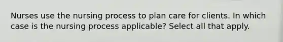 Nurses use the nursing process to plan care for clients. In which case is the nursing process applicable? Select all that apply.