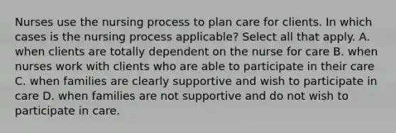 Nurses use the nursing process to plan care for clients. In which cases is the nursing process applicable? Select all that apply. A. when clients are totally dependent on the nurse for care B. when nurses work with clients who are able to participate in their care C. when families are clearly supportive and wish to participate in care D. when families are not supportive and do not wish to participate in care.