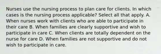 Nurses use the nursing process to plan care for clients. In which cases is the nursing process applicable? Select all that apply. A. When nurses work with clients who are able to participate in their care B. When families are clearly supportive and wish to participate in care C. When clients are totally dependent on the nurse for care D. When families are not supportive and do not wish to participate in care.