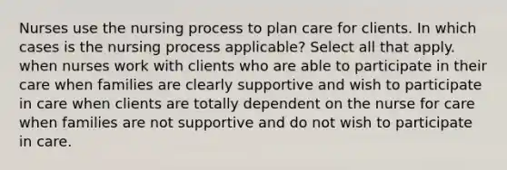 Nurses use the nursing process to plan care for clients. In which cases is the nursing process applicable? Select all that apply. when nurses work with clients who are able to participate in their care when families are clearly supportive and wish to participate in care when clients are totally dependent on the nurse for care when families are not supportive and do not wish to participate in care.