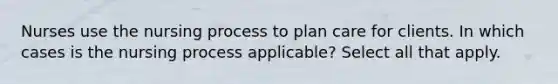 Nurses use the nursing process to plan care for clients. In which cases is the nursing process applicable? Select all that apply.