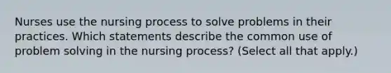 Nurses use the nursing process to solve problems in their practices. Which statements describe the common use of problem solving in the nursing process? (Select all that apply.)