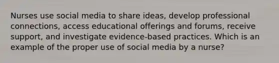 Nurses use social media to share ideas, develop professional connections, access educational offerings and forums, receive support, and investigate evidence-based practices. Which is an example of the proper use of social media by a nurse?