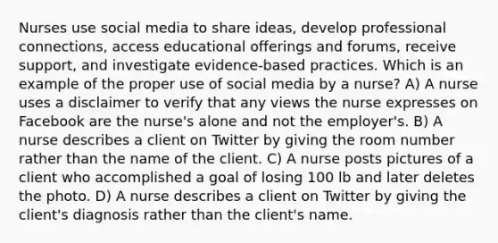 Nurses use social media to share ideas, develop professional connections, access educational offerings and forums, receive support, and investigate evidence-based practices. Which is an example of the proper use of social media by a nurse? A) A nurse uses a disclaimer to verify that any views the nurse expresses on Facebook are the nurse's alone and not the employer's. B) A nurse describes a client on Twitter by giving the room number rather than the name of the client. C) A nurse posts pictures of a client who accomplished a goal of losing 100 lb and later deletes the photo. D) A nurse describes a client on Twitter by giving the client's diagnosis rather than the client's name.