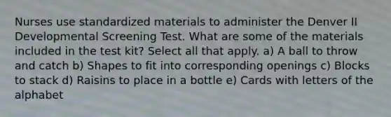 Nurses use standardized materials to administer the Denver II Developmental Screening Test. What are some of the materials included in the test kit? Select all that apply. a) A ball to throw and catch b) Shapes to fit into corresponding openings c) Blocks to stack d) Raisins to place in a bottle e) Cards with letters of the alphabet