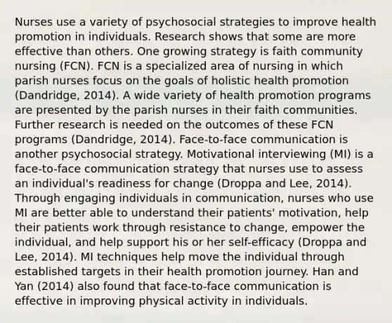 Nurses use a variety of psychosocial strategies to improve health promotion in individuals. Research shows that some are more effective than others. One growing strategy is faith community nursing (FCN). FCN is a specialized area of nursing in which parish nurses focus on the goals of holistic health promotion (Dandridge, 2014). A wide variety of health promotion programs are presented by the parish nurses in their faith communities. Further research is needed on the outcomes of these FCN programs (Dandridge, 2014). Face-to-face communication is another psychosocial strategy. Motivational interviewing (MI) is a face-to-face communication strategy that nurses use to assess an individual's readiness for change (Droppa and Lee, 2014). Through engaging individuals in communication, nurses who use MI are better able to understand their patients' motivation, help their patients work through resistance to change, empower the individual, and help support his or her self-efficacy (Droppa and Lee, 2014). MI techniques help move the individual through established targets in their health promotion journey. Han and Yan (2014) also found that face-to-face communication is effective in improving physical activity in individuals.