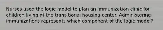 Nurses used the logic model to plan an immunization clinic for children living at the transitional housing center. Administering immunizations represents which component of the logic model?