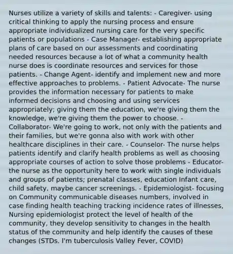 Nurses utilize a variety of skills and talents: - Caregiver- using critical thinking to apply the nursing process and ensure appropriate individualized nursing care for the very specific patients or populations - Case Manager- establishing appropriate plans of care based on our assessments and coordinating needed resources because a lot of what a community health nurse does is coordinate resources and services for those patients. - Change Agent- identify and implement new and more effective approaches to problems. - Patient Advocate- The nurse provides the information necessary for patients to make informed decisions and choosing and using services appropriately; giving them the education, we're giving them the knowledge, we're giving them the power to choose. - Collaborator- We're going to work, not only with the patients and their families, but we're gonna also with work with other healthcare disciplines in their care. - Counselor- The nurse helps patients identify and clarify health problems as well as choosing appropriate courses of action to solve those problems - Educator- the nurse as the opportunity here to work with single individuals and groups of patients; prenatal classes, education Infant care, child safety, maybe cancer screenings. - Epidemiologist- focusing on Community communicable diseases numbers, involved in case finding health teaching tracking incidence rates of illnesses, Nursing epidemiologist protect the level of health of the community, they develop sensitivity to changes in the health status of the community and help identify the causes of these changes (STDs. I'm tuberculosis Valley Fever, COVID)