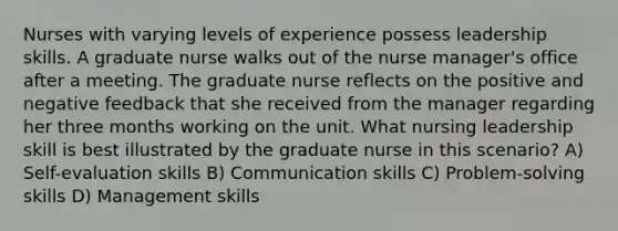 Nurses with varying levels of experience possess leadership skills. A graduate nurse walks out of the nurse manager's office after a meeting. The graduate nurse reflects on the positive and negative feedback that she received from the manager regarding her three months working on the unit. What nursing leadership skill is best illustrated by the graduate nurse in this scenario? A) Self-evaluation skills B) Communication skills C) Problem-solving skills D) Management skills