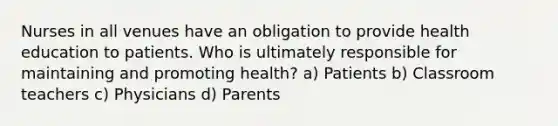 Nurses in all venues have an obligation to provide health education to patients. Who is ultimately responsible for maintaining and promoting health? a) Patients b) Classroom teachers c) Physicians d) Parents