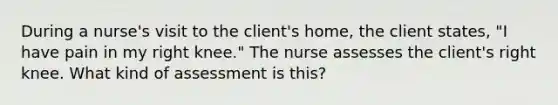 During a nurse's visit to the client's home, the client states, "I have pain in my right knee." The nurse assesses the client's right knee. What kind of assessment is this?