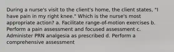 During a nurse's visit to the client's home, the client states, "I have pain in my right knee." Which is the nurse's most appropriate action? a. Facilitate range-of-motion exercises b. Perform a pain assessment and focused assessment c. Administer PRN analgesia as prescribed d. Perform a comprehensive assessment