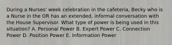 During a Nurses' week celebration in the cafeteria, Becky who is a Nurse in the OR has an extended, informal conversation with the House Supervisor. What type of power is being used in this situation? A. Personal Power B. Expert Power C. Connection Power D. Position Power E. Information Power