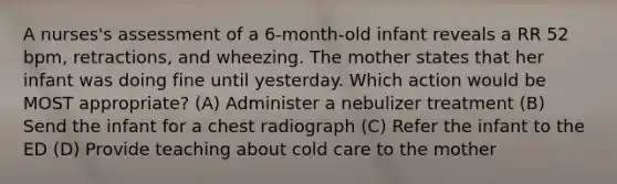 A nurses's assessment of a 6-month-old infant reveals a RR 52 bpm, retractions, and wheezing. The mother states that her infant was doing fine until yesterday. Which action would be MOST appropriate? (A) Administer a nebulizer treatment (B) Send the infant for a chest radiograph (C) Refer the infant to the ED (D) Provide teaching about cold care to the mother