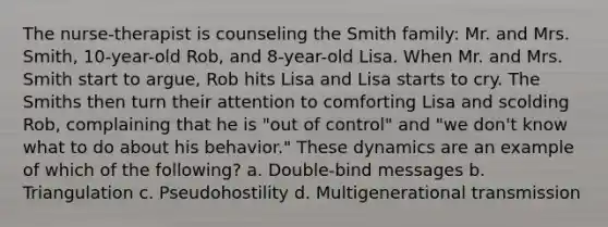 The nurse-therapist is counseling the Smith family: Mr. and Mrs. Smith, 10-year-old Rob, and 8-year-old Lisa. When Mr. and Mrs. Smith start to argue, Rob hits Lisa and Lisa starts to cry. The Smiths then turn their attention to comforting Lisa and scolding Rob, complaining that he is "out of control" and "we don't know what to do about his behavior." These dynamics are an example of which of the following? a. Double-bind messages b. Triangulation c. Pseudohostility d. Multigenerational transmission