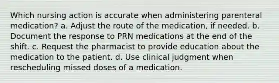 Which nursing action is accurate when administering parenteral medication? a. Adjust the route of the medication, if needed. b. Document the response to PRN medications at the end of the shift. c. Request the pharmacist to provide education about the medication to the patient. d. Use clinical judgment when rescheduling missed doses of a medication.