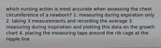 which nursing action is most accurate when assessing the chest circumference of a newborn? 1. measuring during expiration only 2. taking 3 measurements and recording the average 3. measuring during inspiration and plotting this data on the growth chart 4. placing the <a href='https://www.questionai.com/knowledge/ke8onSnMwE-measuring-tape' class='anchor-knowledge'>measuring tape</a> around the rib cage at the nipple line