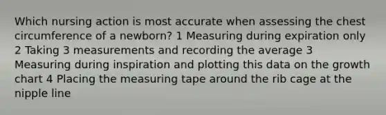 Which nursing action is most accurate when assessing the chest circumference of a newborn? 1 Measuring during expiration only 2 Taking 3 measurements and recording the average 3 Measuring during inspiration and plotting this data on the growth chart 4 Placing the measuring tape around the rib cage at the nipple line